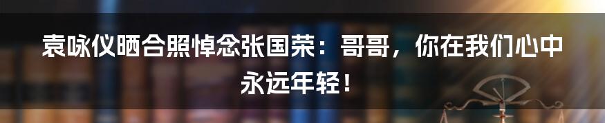袁咏仪晒合照悼念张国荣：哥哥，你在我们心中永远年轻！