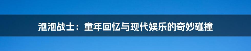 泡泡战士：童年回忆与现代娱乐的奇妙碰撞