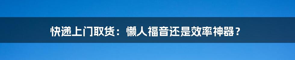 快递上门取货：懒人福音还是效率神器？