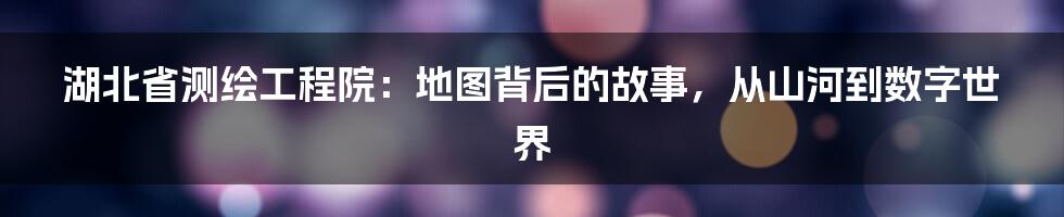 湖北省测绘工程院:地图背后的故事,从山河到数字世界