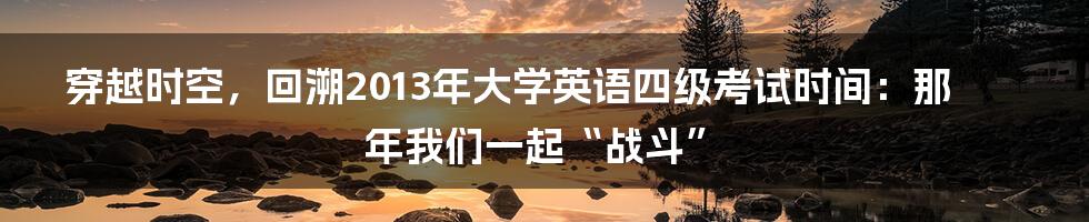 穿越时空,回溯2013年大学英语四级考试时间:那年我们一起“战斗”