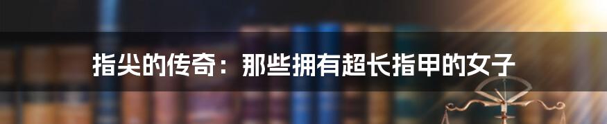 指尖的传奇：那些拥有超长指甲的女子