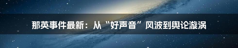 那英事件最新：从“好声音”风波到舆论漩涡