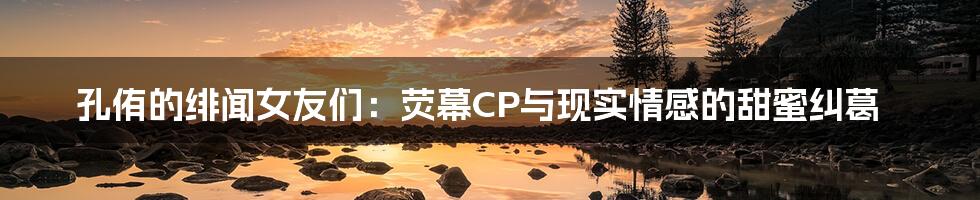 孔侑的绯闻女友们：荧幕CP与现实情感的甜蜜纠葛