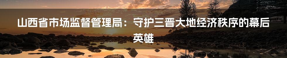 山西省市场监督管理局:守护三晋大地经济秩序的幕后英雄