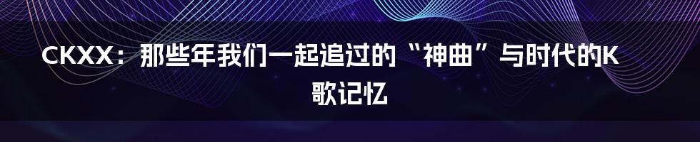 CKXX:那些年我们一起追过的“神曲”与时代的K歌记忆