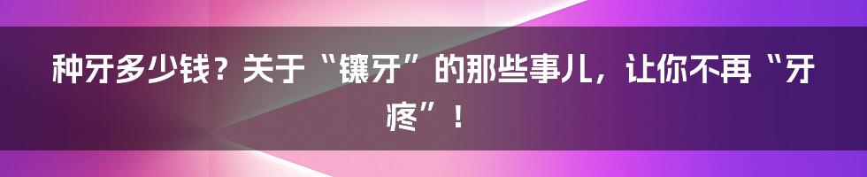 种牙多少钱？关于“镶牙”的那些事儿，让你不再“牙疼”！