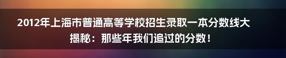 2012年上海市普通高等学校招生录取一本分数线大揭秘：那些年我们追过的分数！