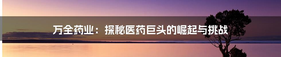 万全药业:探秘医药巨头的崛起与挑战