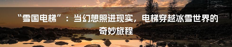 “雪国电梯”：当幻想照进现实，电梯穿越冰雪世界的奇妙旅程