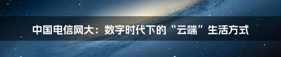 中国电信网大：数字时代下的“云端”生活方式