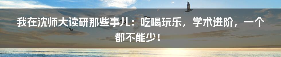 我在沈师大读研那些事儿：吃喝玩乐，学术进阶，一个都不能少！