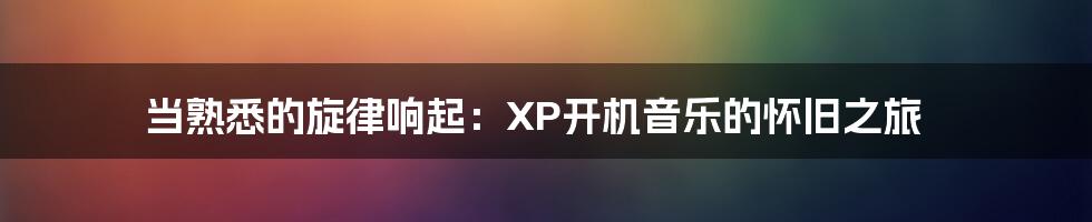 当熟悉的旋律响起：XP开机音乐的怀旧之旅