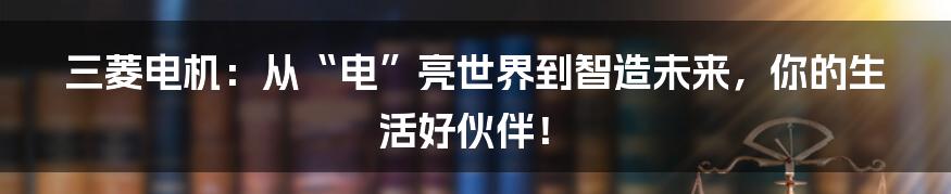 三菱电机：从“电”亮世界到智造未来，你的生活好伙伴！