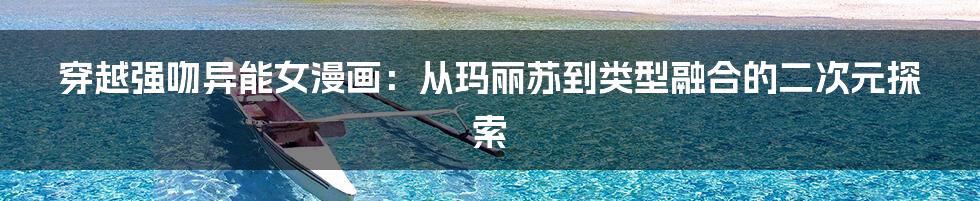 穿越强吻异能女漫画:从玛丽苏到类型融合的二次元探索