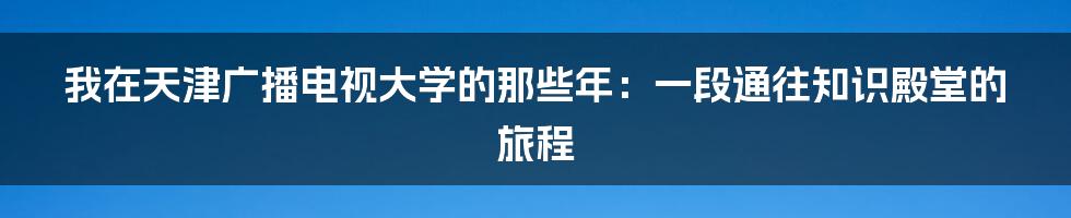 我在天津广播电视大学的那些年：一段通往知识殿堂的旅程
