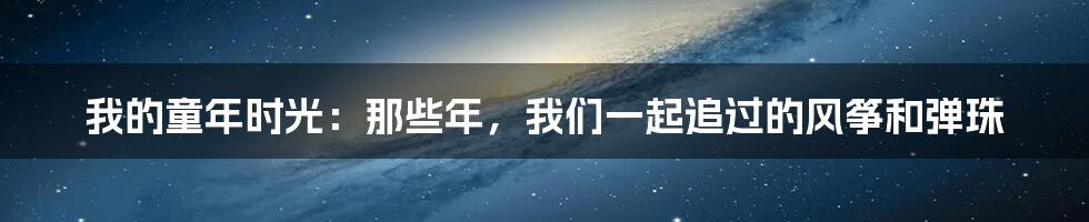 我的童年时光:那些年,我们一起追过的风筝和弹珠