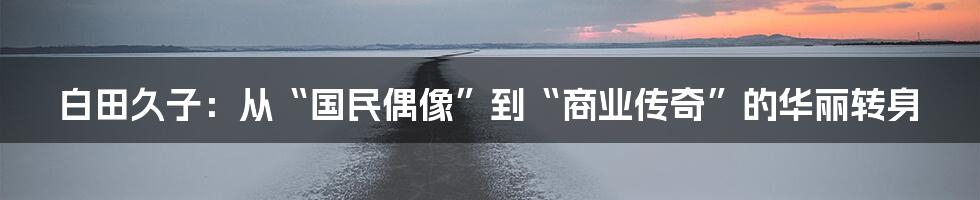 白田久子:从“国民偶像”到“商业传奇”的华丽转身