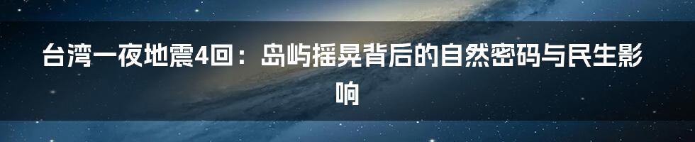 台湾一夜地震4回：岛屿摇晃背后的自然密码与民生影响