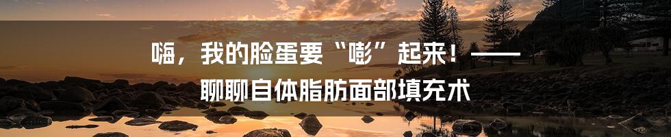 嗨,我的脸蛋要“嘭”起来!—— 聊聊自体脂肪面部填充术