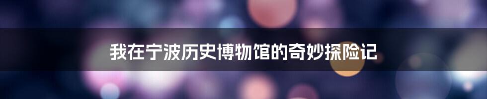 我在宁波历史博物馆的奇妙探险记