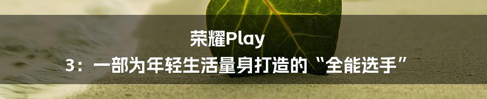 荣耀Play 3：一部为年轻生活量身打造的“全能选手”