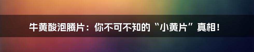 牛黄酸泡腾片：你不可不知的“小黄片”真相！