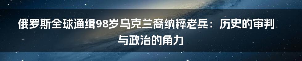 俄罗斯全球通缉98岁乌克兰裔纳粹老兵:历史的审判与政治的角力
