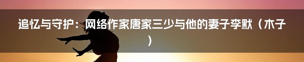 追忆与守护:网络作家唐家三少与他的妻子李默(木子)