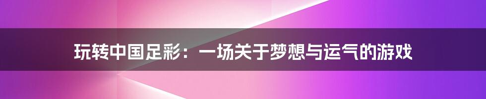 玩转中国足彩:一场关于梦想与运气的游戏
