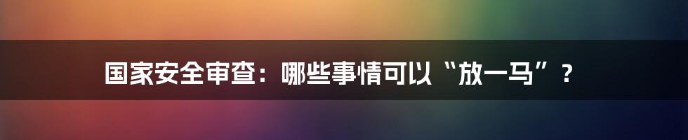 国家安全审查：哪些事情可以“放一马”？