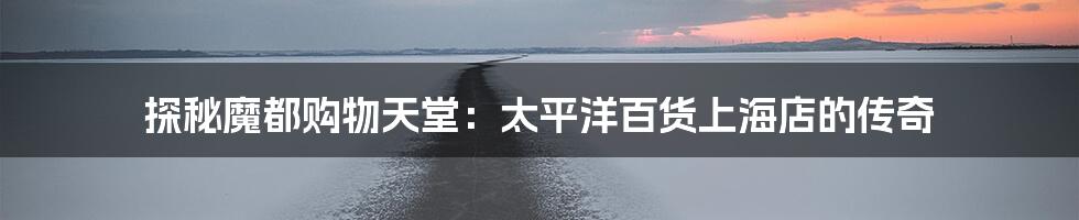 探秘魔都购物天堂:太平洋百货上海店的传奇