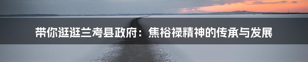 带你逛逛兰考县政府:焦裕禄精神的传承与发展