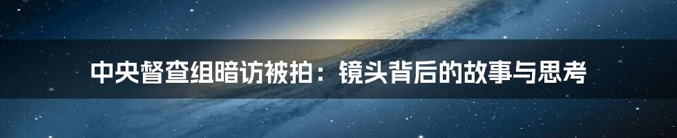 中央督查组暗访被拍：镜头背后的故事与思考
