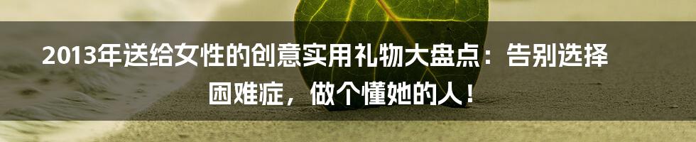 2013年送给女性的创意实用礼物大盘点：告别选择困难症，做个懂她的人！