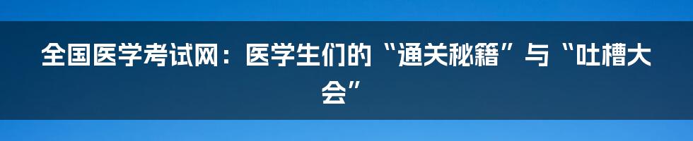 全国医学考试网：医学生们的“通关秘籍”与“吐槽大会”