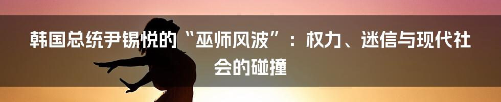 韩国总统尹锡悦的“巫师风波”：权力、迷信与现代社会的碰撞