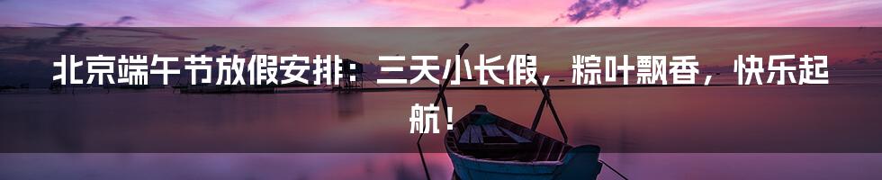 北京端午节放假安排：三天小长假，粽叶飘香，快乐起航！