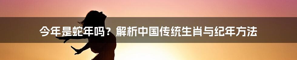 今年是蛇年吗？解析中国传统生肖与纪年方法