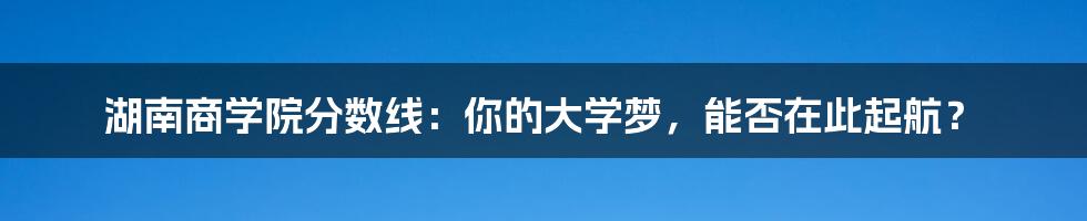 湖南商学院分数线:你的大学梦,能否在此起航?