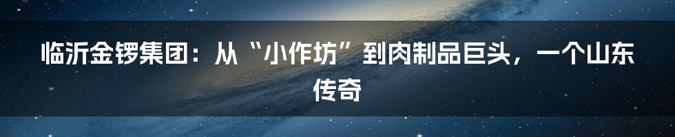 临沂金锣集团：从“小作坊”到肉制品巨头，一个山东传奇