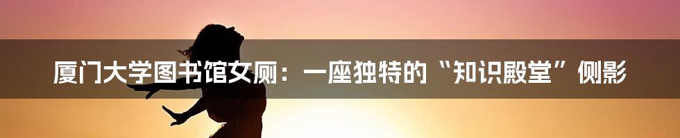 厦门大学图书馆女厕：一座独特的“知识殿堂”侧影