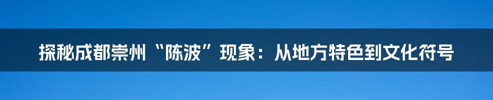 探秘成都崇州“陈波”现象：从地方特色到文化符号