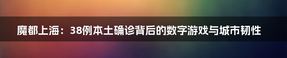 魔都上海:38例本土确诊背后的数字游戏与城市韧性