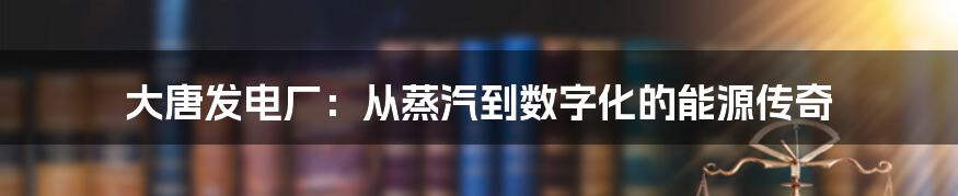 大唐发电厂：从蒸汽到数字化的能源传奇