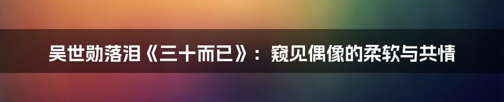 吴世勋落泪《三十而已》:窥见偶像的柔软与共情