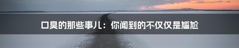 口臭的那些事儿:你闻到的不仅仅是尴尬