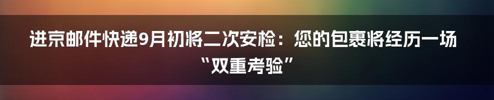 进京邮件快递9月初将二次安检:您的包裹将经历一场“双重考验”
