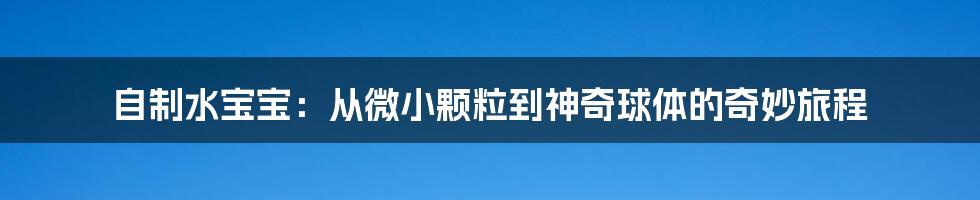自制水宝宝：从微小颗粒到神奇球体的奇妙旅程