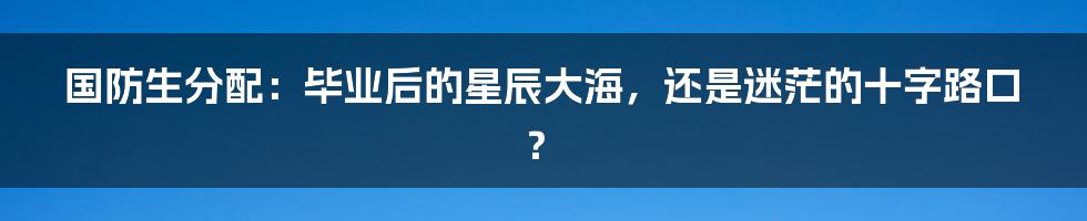 国防生分配：毕业后的星辰大海，还是迷茫的十字路口？